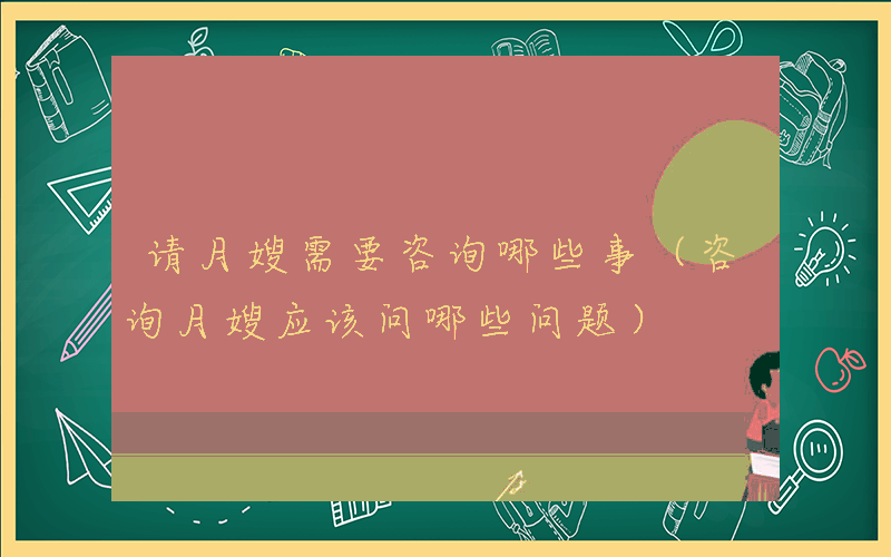 请月嫂需要咨询哪些事（咨询月嫂应该问哪些问题）
